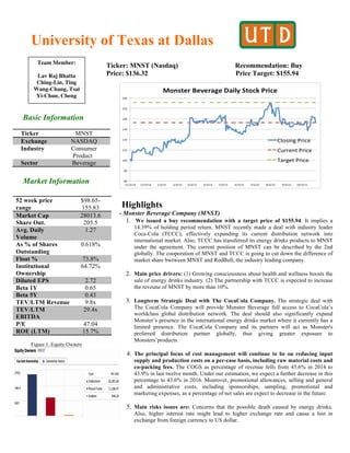 University of Texas at Dallas
Ticker: MNST (Nasdaq) Recommendation: Buy
Price: $136.32 Price Target: $155.94
Basic Information
Market Information
Figure 1. Equity Owners
Highlights
- Monster Beverage Company (MNST)
1. We issued a buy recommendation with a target price of $155.94. It implies a
14.39% of holding period return. MNST recently made a deal with industry leader
Coca-Cola (TCCC), effectively expanding its current distribution network into
international market. Also, TCCC has transferred its energy drinks products to MNST
under the agreement. The current position of MNST can be described by the 2nd
globally. The cooporation of MNST and TCCC is going to cut down the difference of
market share bwtween MNST and RedBull, the industry leading company.
2. Main price drivers: (1) Growing consciousness about health and wellness boosts the
sale of energy drinks industry. (2) The partnership with TCCC is expected to increase
the reveune of MNST by more than 10%.
3. Longterm Strategic Deal with The CocaCola Company. The strategic deal with
The CocaCola Company will provide Monster Beverage full access to CocaCola’s
worldclass global distribution network. The deal should also significantly expand
Monster’s presence in the international energy drinks market where it currently has a
limited presence. The CocaCola Company and its partners will act as Monster's
preferred distribution partner globally, thus giving greater exposure to
Monsters’products.
4. The principal focus of cost management will continue to be on reducing input
supply and production costs on a per-case basis, including raw material costs and
co-packing fees. The COGS as percentage of revenue fells from 45.6% in 2014 to
43.9% in last twelve month. Under our estimation, we expect a further decrease in this
percentage to 43.6% in 2016. Moerover, promotional allowances, selling and general
and administrative costs, including sponsorships, sampling, promotional and
marketing expenses, as a percentage of net sales are expect to decrease in the future.
5. Main risks issues are: Concerns that the possible death caused by energy drinks.
Also, higher interest rate might lead to higher exchange rate and cause a lost in
exchange from foreign currency to US dollar.
Ticker MNST
Exchange NASDAQ
Industry Consumer
Product
Sector Beverage
52 week price
range
$98.65-
155.83
Market Cap 28013.6
Share Out. 205.5
Avg. Daily
Volume
1.27
As % of Shares
Outstanding
0.618%
Float % 73.8%
Institutional
Ownership
64.72%
Diluted EPS 2.72
Beta 1Y 0.65
Beta 5Y 0.43
TEV/LTM Revenue 9.8x
TEV/LTM
EBITDA
29.4x
P/E 47.04
ROE (LTM) 15.7%
Team Member:
Lav Raj Bhatta
Ching-Lin, Ting
Wang-Chang, Tsai
Yi-Chun, Cheng
 
