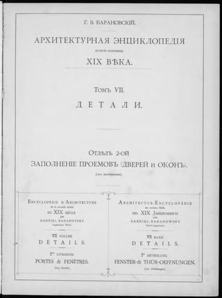 Г. В. БАРАНОВСКІЙ.
АРХИТЕКТУРНАЯ ЭНЦИКЛОПЕДІЯ
ВТОРОЙ половины
XIX ВЪКА.
Томъ УII.
Д E Т A Л И.
ОТДѢЛЪ 2-ОЙ
ЗАПОЛНЕНІЕ ПРОЕМОВЪ (ДВЕРЕЙ И ОКОНЪ).
(203 изображенія).
■<sr^-a- -------------------------------------------------------------------------------------- F
E n c y c l o p é d i e D ’A r c h i t e c t u r e A r C H I T E C T U R - E n C Y C L O P Ä D I E
de la seconde moitié der zweiten Hälfte
DU XIX SIÈCLE d e s XIX J a h r h u n d e r t s
par von
G A B R I E L B A R A N O V S K Y G A B R I E L B A R A N O W S K Y
I n g é n i e u r C iv il. C i v i l - I n g e n i e u r .
VII VOLUME VII BAND
D E T A I L S . D E T A I L S .
2” LIVRAISON. 2“ ABTHEILUNG.
PORTES & FENÊTRES. FENSTER-& THÜR-OEFFNUNGEN.
(203 dessins). Gya (203 Abbildungen).
•<2— ---------------------------------- ------------------------------------------------ (-,
 