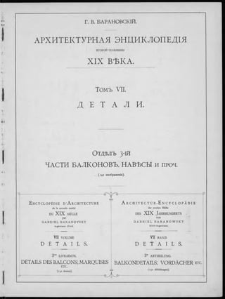 Г. В. БАРАНОВСКІЙ.
АРХИТЕКТУРНЛЯ ЭНЦИКЛОПЕДІЯ
ВТОРОЙ половины
XIX ВѢКА.
Томъ VII.
Д Е Т A Л И.
Отдѣлъ з-ій
ЧАСТИ БАЛКОНОВЪ, НАВЪСЫ и проч.
. (142 изображенія).
E n c y c l o p é d i e D ’A r c h i t e c t u r e
de la seconde moitié
- й г ^ а -
еЛэ
DU XIX SIÈCLE
par
G A B R I E L B A R A N O V S K Y
I n g é n i e u r C iv il.
VU VOLUME
D É T A I L S .
3me LIVRAISON.
A r c h i t e c t u r - E n c y c l o p ä d i e
der zweiten Hälfte
d e s XIX J a h r h u n d e r t s
von
G A B R I E L B A R A N O W S K Y
C i v i l - I n g e n i e u r .
V II BAND
D E T A I L S .
3te ABTHEILUNG.
DETAILS DES BALCONS; MARQUISES BALKONDETAILS; VORDÄCHER e t c .
ETC.
(142 dessins). <*> (142 Abbildungen).
 