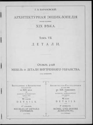 Г. В. БАРАНОВСКІЙ.
АРХИТЕКТУРНЛЯ ЭНЦИКЛОПЕДІЯ
ВТОРОЙ половины
XIX ВЪКА.
Томъ VII.
Д Е Т A Л И.
Отд-влъ 4-ый
МЕБЕЛЬ и ДЕТАЛИ ВНУТРЕННЯГО УБРАНСТВА.
(1079 изображеній).
т ■ — ....................ч
е/
E ncyclopédie D’A rchitecture
de la seconde moitié
DU X I X SIÈCLE
par
G A B R I E L B A R A N O V S K Y
I n g é n i e u r C iv il.
у ъ — ------------------------------------------------ --— p
A r c h i t e c t u r - E n c y c l o p ä d i e
der zweiten Hälfte
d e s X I X J a h r h u n d e r t s
* von
G A B R I E L B A R A N O W S K Y
C i v i l - I n g e n i e u r .
VII VOLUME
D É T A I L S .
4me LIVRAISON.
M E U B L E S ET D É T A IL S
D’INTÉRIEUR.
(1079 dessins). G'
d-
VII b a n d
D E T A I L S .
4te ABTHEILUNG.
M Ö B E L U N D IN N E R E
AUSSTATTUNG.
q (1079 Abbildungen).
У з- -ь
 