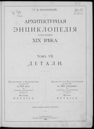 Г. В. БАРАНОВСКІЙ. Ш-03
"f JL
АРХИТЕКТУРНАЯ
Э Н Ц И К Л О П Е Д І Я
ВТОРОИ п о л о ви н ы
XIX ВѢКА.
Томъ VII.
Д Е Т A Л И.
E n c y c l o p é d i e d ’A r c h i t e c t u r e
de la seconde m oitié
DU X IX SIÈCLE
par
G A B R I E L B A R A N O V S K Y
I n g é n ie u r C iv il .
VII VOLUME
D É T A I L S .
A r C H I T E C T U R -E N C Y C L O P Ä D I E
der zweiten Hälfte
d es XI X J a h rh u n d erts
von
G A B R I E L B A R A N O W S K Y
C i v i l - I n g e n i e u r .
VII BAND
D E T A I L S .
Изданіе редакціи журнала «строитель».
С .-П Е Т Е Р Б У Р Г Ъ .
Типограф ія журнала « С тр о и те л ь » , Ф онтанка, 66.
1904.
 