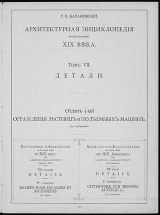Г. В. БАРАНОВСКІЙ.
АРХИТЕКТУРНАЯ ЭНЦИКЛОПЕДІЯ
В Т О Р О Й половины
X IX ВѢКА.
Томъ VII.
Д Е Т A Л И.
О т д ѣ л ъ 5'ЫЙ
ОГРАЖДЕНІЯ ЛѢСТНИЦЪ и ПОДЪЕМНЫХЪ МАШИНЪ.
(ю і изображеніе).
q--- :---------------------------------------
С/
E n c y c l o p é d i e d ' A r c h i t e c t u r e
de la seconde moitié
DU X IX SIÈCLE
par
G A B R I E L B A R A N O V S K Y
I n g é n i e u r C iv il.
| T > ~ P
A r C H I T E C T U R - E N C Y C L O P Ä D I E
der zweiten Hälfte
des X IX Ja h rh u n d e rts
v o n
G A B R I E L B A R A N O W S K Y
C i v i l - I n g e n i e u r .
VII VOLUME
D É T A I L S .
VH BAND
D E T A I L S .
5me LIVRAISON.
RAMPES POUR ESCALIERS ET
ASCENSEURS.
(101 dessins). ^
d- ----------------------- ..........- .... -
5te ABTHEILUNG.
GITTERWERK FÜR TREPPEN,
AUFZÜGE etc.
(101 Abbildungen).
^ 9 - ------------------------------------------- -t
 