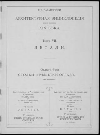 Г. В. БАРАНОВСКІЙ.
АРХИТЕКТУРНАЯ ЭНДИКЛОПЕДІЯ
ВТОРОЙ половины
X IX ВѢКА.
Томъ VII.
Д Е Т A Л И.
О т д ѣ л ъ 6-ой
С Т О Л Е Ы и Р Ѣ Ш Е Т К И ОГРАДЪ.
(240 изображеній).
----------------------------------_p
E n c y c l o p é d i e d 1A r c h i t e c t u r e A r c h i t e c t u r - E n c y c l o p à d i e
de la seconde moitié der zweiten Hälfte
DU X IX SIÈCLE des X IX Ja h rh u n d e rts
par von
G A B R I E L B A R A N O V S K Y G A B R I E L B A R A N O W S K Y
I n g é n ie u r C iv il . C iv il - I n g e n i e u r .
VII VOLUME VII BAND
D É T A I L S . D E T A I L S .
6me LIVRAISON.
6!e ABTHEILUNG.
d - ~
PILIERS ET GRILLES POUR
CLOTURES.
(240 dessins).
GYD
PFEILER & PFOSTEN FUR
EINFRIEDIGUNGEN.
(240 Abbildungen).
-b
 