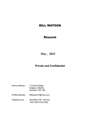 BILL WATSON
Résumé
May , 2015
Private and Confidential
Home address : 7 Coulee Ridge
Calgary, Alberta,
Canada, T3Z 1A6
E-Mail address : billwatson7@mac.com
Telephone no. : 403-663-2197 (Home)
403- 690-4102 (Cell)
 