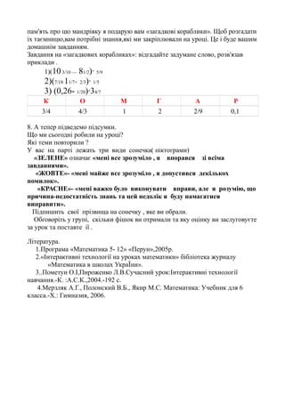 пам'ять про цю мандрівку я подарую вам «загадкові кораблики». Щоб розгадати
іх таємницю,вам потрібні знання,які ми закріплювали на уроці. Це і буде вашим
домашнім завданням.
Завдання на «загадкових корабликах»: відгадайте задумане слово, розв'язав
приклади .
1)(10 3/10 — 81/2)· 5/9

2)(7/18·11/7+ 2/3)· 1/5
3) (0,26- 1/20)·34/7
К

О

М

Г

А

Р

3/4

4/3

1

2

2/9

0,1

8. А тепер підведемо підсумки.
Що ми сьогодні робили на уроці?
Які теми повторили ?
У вас на партi лежать три види сонечка( пiктограми)
«ЗЕЛЕНЕ» означає «менi все зрозумiло , я впорався зi всіма
завданнями».
«ЖОВТЕ»- «менi майже все зрозумiло , я допустився декiлькох
помилок».
«КРАСНЕ»- «менi важко було виконувати вправи, але я розумiю, що
причина-недостатнiсть знань та цей недолiк я буду намагатися
виправити».
Пiдпишить свої прізвища на сонечку , яке ви обрали.
Обговоріть у групi, скільки фішок ви отримали та яку оцiнку ви заслуговуєте
за урок та поставте iї .
Література.
1.Програма «Математика 5- 12» «Перун»,2005р.
2.«Інтерактивні технології на уроках математики» бібліотека журналу
«Математика в школах УкраЇни».
3..Пометун О.І,Пироженко Л.В.Сучасний урок:Інтерактивні технології
навчання.-К. :А.С.К.,2004.-192 с.
4.Мерзляк А.Г., Полонский В.Б., Якир М.С. Математика: Учебник для 6
класса.-Х.: Гимназия, 2006.

 