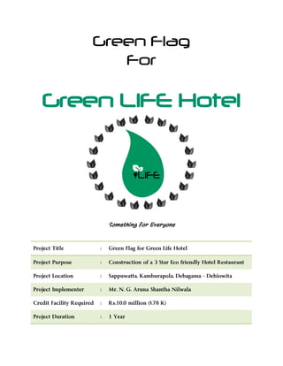 Green Flag
For
Green LIFE Hotel
Something for Everyone
Project Title : Green Flag for Green Life Hotel
Project Purpose : Construction of a 3 Star Eco friendly Hotel Restaurant
Project Location : Sappuwatta, Kamburapola, Debagama - Dehiowita
Project Implementer : Mr. N. G. Aruna Shantha Nilwala
Credit Facility Required : Rs.10.0 million ($.78 K)
Project Duration : 1 Year
 