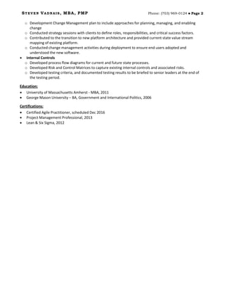 STEVEN VADNAIS, MBA, PMP Phone: (703) 969-0124  Page 2
o Development Change Management plan to include approaches for planning, managing, and enabling
change
o Conducted strategy sessions with clients to define roles, responsibilities, and critical success factors.
o Contributed to the transition to new platform architecture and provided current state value stream
mapping of existing platform.
o Conducted change management activities during deployment to ensure end users adopted and
understood the new software.
• Internal Controls
o Developed process flow diagrams for current and future state processes.
o Developed Risk and Control Matrices to capture existing internal controls and associated risks.
o Developed testing criteria, and documented testing results to be briefed to senior leaders at the end of
the testing period.
Education:
• University of Massachusetts Amherst - MBA, 2011
• George Mason University – BA, Government and International Politics, 2006
Certifications:
• Certified Agile Practitioner, scheduled Dec 2016
• Project Management Professional, 2013
• Lean & Six Sigma, 2012
 