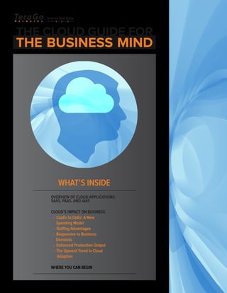 WHAT’S INSIDE
OVERVIEW OF CLOUD APPLICATIONS:
SAAS, PAAS, AND IAAS
CLOUD’S IMPACT ON BUSINESS
- CapEx to OpEx: A New
Spending Model
- Staffing Advantages
- Responsive to Business
Demands
- Enhanced Production Output
- The Upward Trend in Cloud
Adoption
WHERE YOU CAN BEGIN
THE CLOUD GUIDE FOR
THE BUSINESS MIND
 