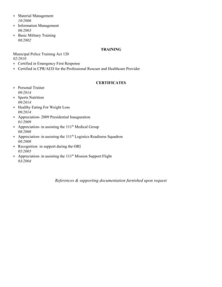 • Material Management
10/2006
• Information Management
06/2003
• Basic Military Training
08/2002
TRAINING
Municipal Police Training Act 120
02/2010
• Certified in Emergency First Response
• Certified in CPR/AED for the Professional Rescuer and Healthcare Provider
CERTIFICATES
• Personal Trainer
09/2014
• Sports Nutrition
09/2014
• Healthy Eating For Weight Loss
09/2014
• Appreciation- 2009 Presidential Inauguration
01/2009
• Appreciation- in assisting the 111th
Medical Group
08/2008
• Appreciation- in assisting the 111th
Logistics Readiness Squadron
08/2008
• Recognition in support during the ORI
05/2005
• Appreciation- in assisting the 111th
Mission Support Flight
03/2004
References & supporting documentation furnished upon request
 