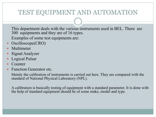 TEST EQUIPMENT AND AUTOMATION
This department deals with the various instruments used in BEL. There are
300 equipments and they are of 16 types.
Examples of some test equipments are:
 Oscilloscope(CRO)
 Multimeter
 Signal Analyzer
 Logical Pulsar
 Counter
 Function Generator etc.
Mainly the calibration of instruments is carried out here. They are compared with the
standard of National Physical Laboratory (NPL).
A calibration is basically testing of equipment with a standard parameter. It is done with
the help of standard equipment should be of some make, model and type.
 