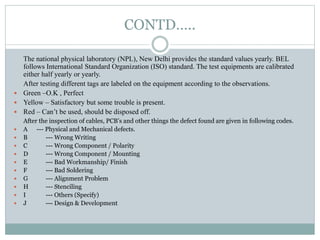 CONTD…..
The national physical laboratory (NPL), New Delhi provides the standard values yearly. BEL
follows International Standard Organization (ISO) standard. The test equipments are calibrated
either half yearly or yearly.
After testing different tags are labeled on the equipment according to the observations.
 Green –O.K , Perfect
 Yellow – Satisfactory but some trouble is present.
 Red – Can’t be used, should be disposed off.
After the inspection of cables, PCB’s and other things the defect found are given in following codes.
 A --- Physical and Mechanical defects.
 B --- Wrong Writing
 C --- Wrong Component / Polarity
 D --- Wrong Component / Mounting
 E --- Bad Workmanship/ Finish
 F --- Bad Soldering
 G --- Alignment Problem
 H --- Stenciling
 I --- Others (Specify)
 J --- Design & Development
 