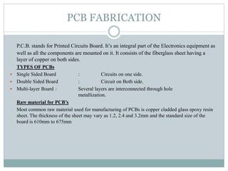 PCB FABRICATION
P.C.B. stands for Printed Circuits Board. It’s an integral part of the Electronics equipment as
well as all the components are mounted on it. It consists of the fiberglass sheet having a
layer of copper on both sides.
TYPES OF PCBs
 Single Sided Board : Circuits on one side.
 Double Sided Board : Circuit on Both side.
 Multi-layer Board : Several layers are interconnected through hole
metallization.
Raw material for PCB’s
Most common raw material used for manufacturing of PCBs is copper cladded glass epoxy resin
sheet. The thickness of the sheet may vary as 1.2, 2.4 and 3.2mm and the standard size of the
board is 610mm to 675mm
 