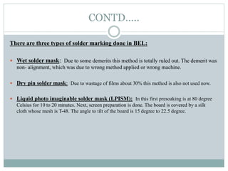 CONTD…..
There are three types of solder marking done in BEL:
 Wet solder mask: Due to some demerits this method is totally ruled out. The demerit was
non- alignment, which was due to wrong method applied or wrong machine.
 Dry pin solder mask: Due to wastage of films about 30% this method is also not used now.
 Liquid photo imaginable solder mask (LPISM): In this first presoaking is at 80 degree
Celsius for 10 to 20 minutes. Next, screen preparation is done. The board is covered by a silk
cloth whose mesh is T-48. The angle to tilt of the board is 15 degree to 22.5 degree.
 