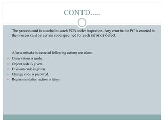 CONTD…..
The process card is attached to each PCB under inspection. Any error in the PC is entered in
the process card by certain code specified for each error or defect.
After a mistake is detected following actions are taken:
 Observation is made.
 Object code is given.
 Division code is given.
 Change code is prepared.
 Recommendation action is taken
 