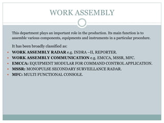 WORK ASSEMBLY
This department plays an important role in the production. Its main function is to
assemble various components, equipments and instruments in a particular procedure.
It has been broadly classified as:
 WORK ASSEMBLY RADAR e.g. INDRA –II, REPORTER.
 WORK ASSEMBLY COMMUNICATION e.g. EMCCA, MSSR, MFC.
 EMCCA: EQUIPMENT MODULAR FOR COMMAND CONTROL APPLICATION.
 MSSR: MONOPULSE SECONDARY SURVEILLANCE RADAR.
 MFC: MULTI FUNCTIONAL CONSOLE.
 