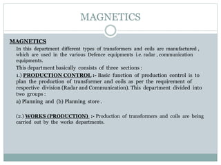 MAGNETICS
MAGNETICS
In this department different types of transformers and coils are manufactured ,
which are used in the various Defence equipments i.e. radar , communication
equipments.
This department basically consists of three sections :
1.) PRODUCTION CONTROL :- Basic function of production control is to
plan the production of transformer and coils as per the requirement of
respective division (Radar and Communication). This department divided into
two groups :
a) Planning and (b) Planning store .
(2.) WORKS (PRODUCTION) :- Production of transformers and coils are being
carried out by the works departments.
 