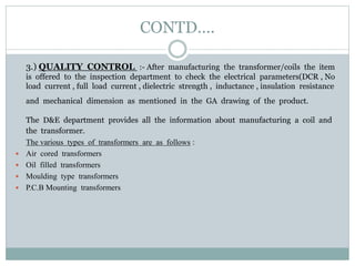 CONTD….
3.) QUALITY CONTROL :- After manufacturing the transformer/coils the item
is offered to the inspection department to check the electrical parameters(DCR , No
load current , full load current , dielectric strength , inductance , insulation resistance
and mechanical dimension as mentioned in the GA drawing of the product.
The D&E department provides all the information about manufacturing a coil and
the transformer.
The various types of transformers are as follows :
 Air cored transformers
 Oil filled transformers
 Moulding type transformers
 P.C.B Mounting transformers
 