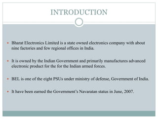 INTRODUCTION
 Bharat Electronics Limited is a state owned electronics company with about
nine factories and few regional offices in India.
 It is owned by the Indian Government and primarily manufactures advanced
electronic product for the for the Indian armed forces.
 BEL is one of the eight PSUs under ministry of defense, Government of India.
 It have been earned the Government’s Navaratan status in June, 2007.
 