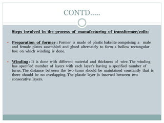 CONTD…..
Steps involved in the process of manufacturing of transformer/coils:
 Preparation of former : Former is made of plastic bakelite comprising a male
and female plates assembled and glued alternately to form a hollow rectangular
box on which winding is done.
 Winding : It is done with different material and thickness of wire. The winding
has specified number of layers with each layer’s having a specified number of
turns. The distance between the two turns should be maintained constantly that is
there should be no overlapping. The plastic layer is inserted between two
consecutive layers.
 