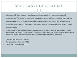 MICROWAVE LABORATORY
 Microwave lab deals with very high frequency measurements or very short wavelength
measurements. The testing of microwave components is done with the help of various radio and
communication devices. Phase and magnitude measurements are done in this section. Power
measurements are done for microwave components because current and voltage are very high at
such frequencies.
 Different type of waveguides is tested in this department like rectangular waveguides, circular
waveguides. The power measurements being done in microwave lab are in terms of S- parameters.
Mainly the testing is done on coupler and isolators and parameters are tested here.
There are two methods of testing:
 Acceptance Test Procedure(ATP)
 Production Test Procedure(PTP)
 