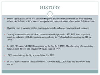 HISTORY
 Bharat Electronics Limited was setup at Banglore, India by the Government of India under the
ministry of defense in 1954 to meet the specialized electronic needs of the Indian defense service.
 Over the years it has grown into a multi-product, multi-technology and multi-unit company.
 Starting with manufacture of a few communication equipment in 1956, BEL went to produce
receiving valves in 1961, Germanium semiconductor in 1962 and radio transmitter for AIR in
1964.
 In 1966 BEL setup a RADAR manufacturing facility for ARMY. Manufacturing of transmitting
tubes, silicon devices and Integrated Circuits starts in 1967.
 PCB manufacturing facility was established in 1968.
 In 1970 manufactures of Black and White TV pictures tube, X Ray tube and microwave tube
started.
 