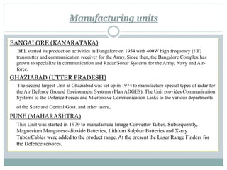 Manufacturing units
BANGALORE (KANARATAKA)
BEL started its production activities in Bangalore on 1954 with 400W high frequency (HF)
transmitter and communication receiver for the Army. Since then, the Bangalore Complex has
grown to specialize in communication and Radar/Sonar Systems for the Army, Navy and Air-
force.
GHAZIABAD (UTTER PRADESH)
The second largest Unit at Ghaziabad was set up in 1974 to manufacture special types of radar for
the Air Defence Ground Environment Systems (Plan ADGES). The Unit provides Communication
Systems to the Defence Forces and Microwave Communication Links to the various departments
of the State and Central Govt. and other users.
PUNE (MAHARASHTRA)
This Unit was started in 1979 to manufacture Image Converter Tubes. Subsequently,
Magnesium Manganese-dioxide Batteries, Lithium Sulphur Batteries and X-ray
Tubes/Cables were added to the product range. At the present the Laser Range Finders for
the Defence services.
 