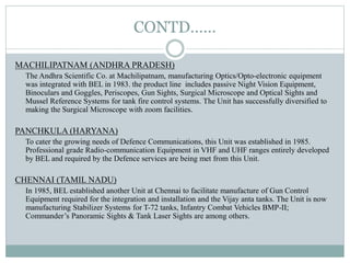 CONTD……
MACHILIPATNAM (ANDHRA PRADESH)
The Andhra Scientific Co. at Machilipatnam, manufacturing Optics/Opto-electronic equipment
was integrated with BEL in 1983. the product line includes passive Night Vision Equipment,
Binoculars and Goggles, Periscopes, Gun Sights, Surgical Microscope and Optical Sights and
Mussel Reference Systems for tank fire control systems. The Unit has successfully diversified to
making the Surgical Microscope with zoom facilities.
PANCHKULA (HARYANA)
To cater the growing needs of Defence Communications, this Unit was established in 1985.
Professional grade Radio-communication Equipment in VHF and UHF ranges entirely developed
by BEL and required by the Defence services are being met from this Unit.
CHENNAI (TAMIL NADU)
In 1985, BEL established another Unit at Chennai to facilitate manufacture of Gun Control
Equipment required for the integration and installation and the Vijay anta tanks. The Unit is now
manufacturing Stabilizer Systems for T-72 tanks, Infantry Combat Vehicles BMP-II;
Commander’s Panoramic Sights & Tank Laser Sights are among others.
 