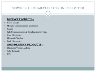 SERVICES OF BHARAT ELECTRONICS LIMITED
DEFENCE PRODUCTS:-
 Naval System
 Military Communication Equipment
 Radars
 Tele Communication & Broadcasting Services
 Opto Electronics
 Electronic Warfare
 Tank Electronics
NON-DEFENCE PRODUCTS:-
 Electronic Voting Machine
 Solar Products
 DTH
 
