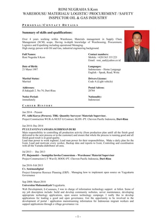 RONI NUGRAHA S.Kom
WAREHOUSE/ MATERIALS/ LOGISTIC/ PROCUREMENT / SAFETY
INSPECTOR OIL & GAS INDUSTRY
- 1 -
P E R S O N A L / C O N T A C T D E T A I L S
Summary of skills and qualifications:
Over 4 years working within Warehouse, Materials management in Supply Chain
Management (SCM) scope, Having in-depth knowledge of Warehousing, Procurement,
Logistics and Expediting including operational Menaging.
High energy person with Oil and Gas, industrial engineering background.
Full Names: Contact numbers:
Roni Nugraha S.Kom Mobile: +6281363 333 223
Email: roni_uad@yahoo.co.id
Date of Birth: Languages:
21 Maret 1987 Indonesians – Home Language
English – Speak, Read, Write
Marital Status: Drivers License:
Married Code A (Light vehicle)
Addresses: Postal Adress:
Jl.Sukajadi 2. No.74, Duri-Riau 28784
Notice Period: Nationality:
immediately Indonesian
C A R E E R H I S T O R Y
Jun 2014 – Present
PT. Adhi Karya (Persero). TBK- Quantity Surveyor/ Materials Supervisor.
Project Construction WUR-A-NEXT G Contract, SLON -PT. Chevron Pasific Indonesia, Duri-Riau
Jan 2014- Dec 2014
PT.ULTAVENA YAMAHA SUDIRMAN DURI
Main responsibility to controlling all production activity (from production plan untill all the finish good
delivered to the next process or to the customer) and ensure that whole the process is running good and all
finish good result is in good quality.
Lead man power to work togheter, Lead man power for their responsibilities, Make a daily plan for the
Ivent, Lead and motivate every worker, Backup data and reports to Ivent, Controling and coordination
with all the Yamaha didtributor all area.
Jul 2013 – Dec 2013
PT. Bajamukti – Sumigitha Inwha Consorsium – Warehouse/ Material Supervisor
Project Construction L/T Wur-D, HOOU-PT. Chevron Pasific Indonesia, Duri-Riau
Jan 2010- Feb 2013
Cv. Senimandigital
Project Enterprise Resouce Planning (ERP) . Managing how to implement open source on Yogyakarta
Governance
Sep 2008- Maret 2010
Universitas Muhamadiyah Yogyakarta.
Web Development, E-Commers, I was in charge of information technology support at Infest. Some of
my job description include: build and develop community websites, server maintenance, developing
appropriate technology applications, open source technology campaign. I really like to develop
applications for leading a good and open governance. Got the opportunity to be involved in the
development of portal / application mainstreaming information for Indonesian migrant workers and
support applications through a village governance via
 