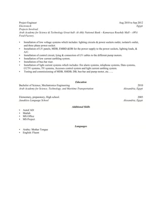 Project Engineer Aug 2010 to Sep 2012
Electrotech Egypt
Projects Involved:
Arab Academy for Science & Technology Great hall- Al-Ahly National Bank – Kamaraya Roushdy Mall – AWA
Food Factory.
• Installation of low voltage systems which includes: lighting circuits & power sockets outlet, isolator's outlet,
and three phase power socket.
• Installation of LV panels, MDB, EMBD &DB for the power supply to the power sockets, lighting loads, &
A/C.
• Installation of control circuit, lying & connection of LV cables to the different pump motors.
• Installation of low current earthling system.
• Installation of bus-bar riser.
• Installation of light current systems which includes: fire alarm systems, telephone systems, Data systems,
CCTV systems, TV systems, Accesses control system and light current earthing system.
• Testing and commissioning of MDB, SMDB, DB, bus-bar and pump motor, etc.…..
Education
Bachelor of Science, Mechatronics Engineering 2010
Arab Academy for Science, Technology, and Maritime Transportation Alexandria, Egypt
Elementary, preparatory, High school. 2005
Janakless Language School Alexandria, Egypt
Additional Skills
• AutoCAD
• Matlab
• MS Office
• MS Project
Languages
• Arabic: Mother Tongue
• English: Fluent
 