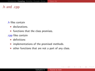 Introduction Compiling Makeﬁles Example Extras   Object ﬁle



.h and .cpp



   .h ﬁles contain
         declarations.
         functions that the class promises.
   .cpp ﬁles contain
         deﬁnitions
         implementations of the promised methods.
         other functions that are not a part of any class.




                                     Subhashini V   Tutorial on make
 