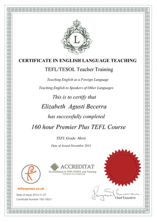 CERTIFICATE IN ENGLISH LANGUAGE TEACHING
TEFL/TESOL Teacher Training
Teaching English as a Foreign Language
Teaching English to Speakers of Other Languages
This is to certify that
Elizabeth Agusti Becerra
has successfully completed
160 hour Premier Plus TEFL Course
TEFL Grade: Merit
Date of Award November 2014
Date of Issue 2014-11-27
Certificate Number 100-13631
Chief Executive
 
