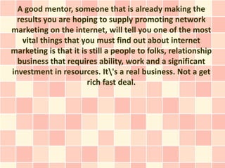 A good mentor, someone that is already making the
  results you are hoping to supply promoting network
marketing on the internet, will tell you one of the most
    vital things that you must find out about internet
marketing is that it is still a people to folks, relationship
  business that requires ability, work and a significant
investment in resources. It's a real business. Not a get
                       rich fast deal.
 