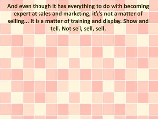 And even though it has everything to do with becoming
  expert at sales and marketing, it's not a matter of
selling... It is a matter of training and display. Show and
                    tell. Not sell, sell, sell.
 