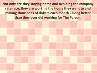 Not only are they staying home and avoiding the company
 rate race, they are working the hours they want to and
 making thousands of dollars each month - living better
        than they ever did working for The Person.
 