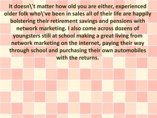 It doesn't matter how old you are either, experienced
older folk who've been in sales all of their life are happily
   bolstering their retirement savings and pensions with
      network marketing. I also come across dozens of
    youngsters still at school making a great living from
   network marketing on the internet, paying their way
  through school and purchasing their own automobiles
                       with the returns.
 