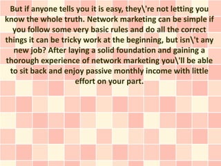 But if anyone tells you it is easy, they're not letting you
know the whole truth. Network marketing can be simple if
  you follow some very basic rules and do all the correct
things it can be tricky work at the beginning, but isn't any
  new job? After laying a solid foundation and gaining a
thorough experience of network marketing you'll be able
 to sit back and enjoy passive monthly income with little
                     effort on your part.
 