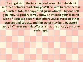 If you get onto the internet and search for info about
internet network marketing you'll be sure to come across
 a bunch of folk, the supposed gurus who will try and sell
 you info. As quickly as you show an interest you'll be hit
 with a 'squeeze page ' that offers you all types of other
  courses and secrets, and the worst may be they assert
you'll "never see this offer again at the price", or some
                         such hype.
 