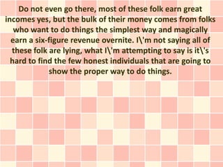 Do not even go there, most of these folk earn great
incomes yes, but the bulk of their money comes from folks
   who want to do things the simplest way and magically
  earn a six-figure revenue overnite. I'm not saying all of
  these folk are lying, what I'm attempting to say is it's
  hard to find the few honest individuals that are going to
             show the proper way to do things.
 