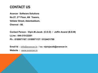 CONTACT US
Avancer Software Solutions
No.27, 2nd Floor, AN Towers,
Vellalar Street, Adambakkam,
Chennai - 88.
Contact Person : Vipin.M.Jacob (C.E.O) / Joffin Anand (B.D.M)
LLine : 044-319-22201
Ph : 8189971167 / 8189971137 / 8124431788
Email Id : info@avancer.in / cc: vipinjacob@avancer.in
Website : www.avancer.in
 