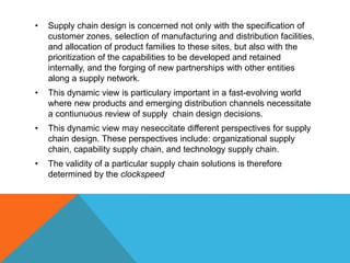 • Supply chain design is concerned not only with the specification of
customer zones, selection of manufacturing and distribution facilities,
and allocation of product families to these sites, but also with the
prioritization of the capabilities to be developed and retained
internally, and the forging of new partnerships with other entities
along a supply network.
• This dynamic view is particulary important in a fast-evolving world
where new products and emerging distribution channels necessitate
a contiunuous review of supply chain design decisions.
• This dynamic view may neseccitate different perspectives for supply
chain design. These perspectives include: organizational supply
chain, capability supply chain, and technology supply chain.
• The validity of a particular supply chain solutions is therefore
determined by the clockspeed
 