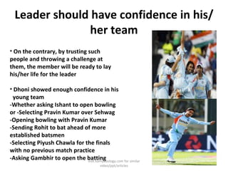 Leader should have confidence in his/her team On the contrary, by trusting such people and throwing a challenge at them, the member will be ready to lay his/her life for the leader Dhoni showed enough confidence in his  young team -Whether asking Ishant to open bowling or -Selecting Pravin Kumar over Sehwag -Opening bowling with Pravin Kumar -Sending Rohit to bat ahead of more established batsmen -Selecting Piyush Chawla for the finals with no previous match practice -Asking Gambhir to open the batting visit kamyabology.com for similar video/ppt/articles 