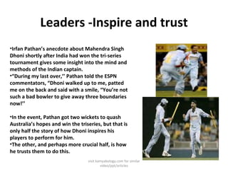 Leaders -Inspire and trust <ul><li>Irfan Pathan’s anecdote about Mahendra Singh Dhoni shortly after India had won the tri-...