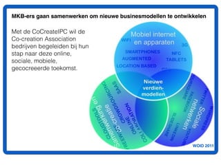 MKB-ers gaan samenwerken om nieuwe businesmodellen te ontwikkelen

Met de CoCreateIPC wil de
Co-creation Association
bedrijven begeleiden bij hun
stap naar deze online,
sociale, mobiele,
gecocreeerde toekomst.




                                                            WOID 2011
 