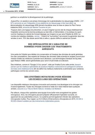 guérison ou empêcher le développement de la pathologie
.Aujourd'hui, on assiste à une phase d'amorçage de la généralisation du séquençage d'ADN. L'AP-
HP a annoncé en juin l'intégration d'une plateforme de séquençage à très haut débit. La
démocratisation du séquençage ADN devrait s'accélérer avec la mise en place du Plan France
médecine 2025, annoncé par Marisol Touraine en juin.
Toujours dans une logique de prévention, on peut imaginer qu'une aile de chaque établissement
hospitalier promouvra les bonnes pratiques au bien-être, à l'alimentation, à la pratique du sport,
comme l'explique le cabinet de Conseil Alcimed, qui imagine ce que sera l'hôpital de 2035. Le
nombre de maladies (diabètes, cancer, ...) dues à la surnutrition est amené à augmenter dans les
années à venir. 70% des décès seront liés à celle-ci, ajoute chiffre le cabinet de Conseil.
DES SPÉCIALISTES DE L'ANALYSE DE
DONNÉES POUR CHOISIR LES TRAITEMENTS
ADÉQUATS
Une partie de l'hôpital sera dédiée à la conservation et l'analyse des données de santé générées
lors des consultations. Des experts de l'analyse des données (data scientist en anglais) auront pour
mission d'aider les médecins à prendre leurs décisions. Les technologies d'analyse de big data,
type Watson d'IBM, seront généralisées pour servir d'outil d'aide à la décision.
Des initiatives, comme le 3.0 du initié par l'Institut Curie cette année, laissent
penser que les meilleurs spécialistes de plusieurs hôpitaux s'associeront et partageront certaines
données entre établissements afin de définir les meilleurs traitements à administrer pour certaines
pathologies comme les cancers rares.
DES SYSTÈMES NOVATEURS POUR RÉDUIRE
LES ÉCHECS LORS DES OPÉRATIONS
Les dispositifs médicaux chirurgicaux innovants sont amenés à se développer et la chirurgie non
invasive également. Toutes les chirurgies se feront à l'aide d'un robot médical dans quelques
années, assurait à La Tribune Bertin Nahum, fondateur de Medtech.
Par ailleurs, chaque bloc opératoire sera équipé d'une boîte noire enregistrant les gestes
chirurgicaux. Ainsi, les chirurgiens peuvent préparer efficacement l'opération suivante, en
apprenant de ses potentielles erreurs. Ce système permet également d'éviter des opérations
chirurgicales inutiles. Pour rappel, sur 6,5 millions d'interventions chirurgicales en 2015, 60.000 à
95.000 s'étaient soldées par des événements indésirables graves.
Tous droits de reproduction réservés
PAYS :France
PAGE(S) :24,25,26
SURFACE :166 %
PERIODICITE :Quotidien
RUBRIQUE :L'enquete
DIFFUSION :192749
JOURNALISTE :J E A N -Y V E S P…
19 novembre 2016 - N°6092
 
