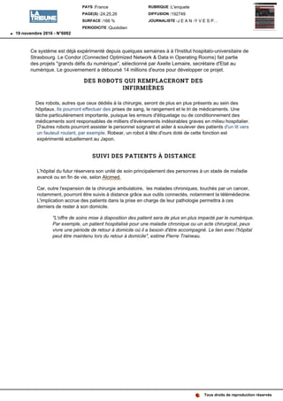 Ce système est déjà expérimenté depuis quelques semaines à à l'Institut hospitalo-universitaire de
Strasbourg. Le Condor (Connected Optimized Network & Data in Operating Rooms) fait partie
des projets défis du sélectionné par Axelle Lemaire, secrétaire d'Etat au
numérique. Le gouvernement a déboursé 14 millions d'euros pour développer ce projet.
DES ROBOTS QUI REMPLACERONT DES
INFIRMIÈRES
Des robots, autres que ceux dédiés à la chirurgie, seront de plus en plus présents au sein des
hôpitaux. Ils pourront effectuer des prises de sang, le rangement et le tri de médicaments. Une
tâche particulièrement importante, puisque les erreurs d'étiquetage ou de conditionnement des
médicaments sont responsables de milliers d'événements indésirables graves en milieu hospitalier.
D'autres robots pourront assister le personnel soignant et aider à soulever des patients d'un lit vers
un fauteuil roulant, par exemple. Robear, un robot à tête d'ours doté de cette fonction est
expérimenté actuellement au Japon.
SUIVI DES PATIENTS À DISTANCE
L'hôpital du futur réservera son unité de soin principalement des personnes à un stade de maladie
avancé ou en fin de vie, selon Alcimed.
Car, outre l'expansion de la chirurgie ambulatoire, les malades chroniques, touchés par un cancer,
notamment, pourront être suivis à distance grâce aux outils connectés, notamment la télémédecine.
L'implication accrue des patients dans la prise en charge de leur pathologie permettra à ces
derniers de rester à son domicile.
de soins mise à disposition des patient sera de plus en plus impacté par le numérique.
Par exemple, un patient hospitalisé pour une maladie chronique ou un acte chirurgical, peux
vivre une période de retour à domicile où il a besoin d'être accompagné. Le lien avec l'hôpital
peut être maintenu lors du retour à estime Pierre Traineau.
Tous droits de reproduction réservés
PAYS :France
PAGE(S) :24,25,26
SURFACE :166 %
PERIODICITE :Quotidien
RUBRIQUE :L'enquete
DIFFUSION :192749
JOURNALISTE :J E A N -Y V E S P…
19 novembre 2016 - N°6092
 
