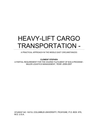HEAVY-LIFT CARGO
TRANSPORTATION -
A PRACTICAL APPROACH IN THE MIDDLE EAST CIRCUMSTANCES
CLEMENT STEPHEN
A PARTIAL REQUIREMENT FOR THE COURSE FULFILMENT OF M.B.A.PROGRAM -
MAJOR LOGISTICS MANAGEMENT, YEAR -2006-2007
STUDENT NO: 150733, COLUMBUS UNIVERSITY, PICAYUNE, P.O. BOX: 879,
M.S. U.S.A.
 