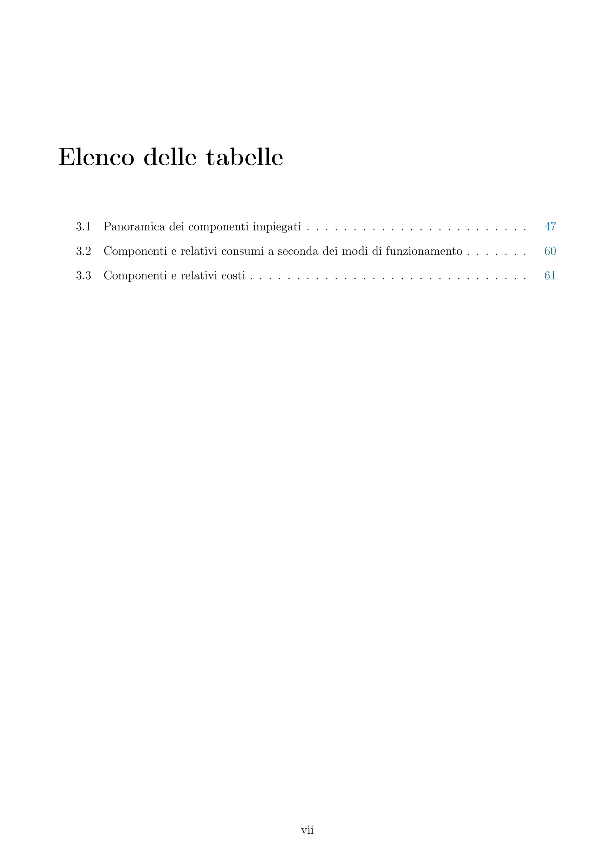 Elenco delle tabelle

 3.1   Panoramica dei componenti impiegati . . . . . . . . . . . . . . . . . . . . . . . .       47
 3.2   Componenti e relativi consumi a seconda dei modi di funzionamento . . . . . . .           60
 3.3   Componenti e relativi costi . . . . . . . . . . . . . . . . . . . . . . . . . . . . . .   61




                                               vii
 
