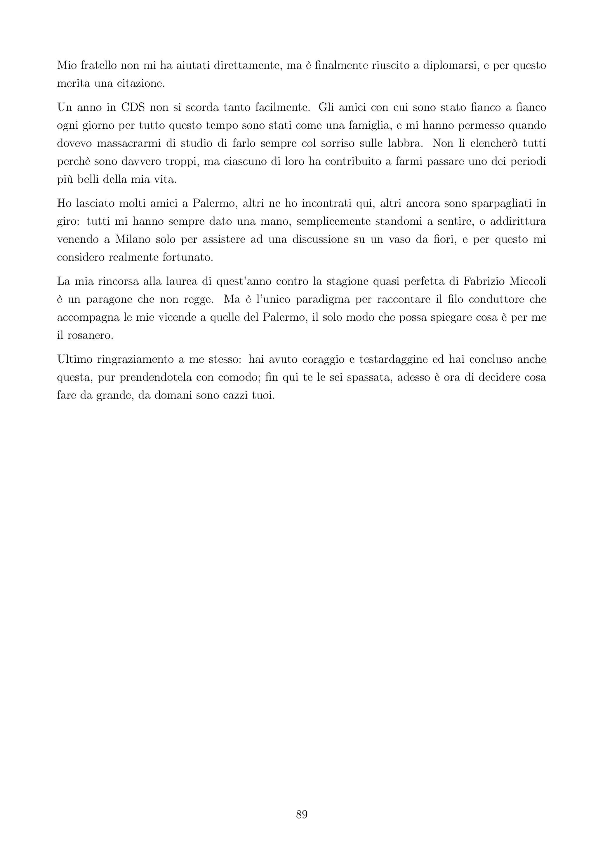 Mio fratello non mi ha aiutati direttamente, ma è ﬁnalmente riuscito a diplomarsi, e per questo
merita una citazione.
Un anno in CDS non si scorda tanto facilmente. Gli amici con cui sono stato ﬁanco a ﬁanco
ogni giorno per tutto questo tempo sono stati come una famiglia, e mi hanno permesso quando
dovevo massacrarmi di studio di farlo sempre col sorriso sulle labbra. Non li elencherò tutti
perchè sono davvero troppi, ma ciascuno di loro ha contribuito a farmi passare uno dei periodi
più belli della mia vita.
Ho lasciato molti amici a Palermo, altri ne ho incontrati qui, altri ancora sono sparpagliati in
giro: tutti mi hanno sempre dato una mano, semplicemente standomi a sentire, o addirittura
venendo a Milano solo per assistere ad una discussione su un vaso da ﬁori, e per questo mi
considero realmente fortunato.
La mia rincorsa alla laurea di quest’anno contro la stagione quasi perfetta di Fabrizio Miccoli
è un paragone che non regge. Ma è l’unico paradigma per raccontare il ﬁlo conduttore che
accompagna le mie vicende a quelle del Palermo, il solo modo che possa spiegare cosa è per me
il rosanero.
Ultimo ringraziamento a me stesso: hai avuto coraggio e testardaggine ed hai concluso anche
questa, pur prendendotela con comodo; ﬁn qui te le sei spassata, adesso è ora di decidere cosa
fare da grande, da domani sono cazzi tuoi.




                                              89
 
