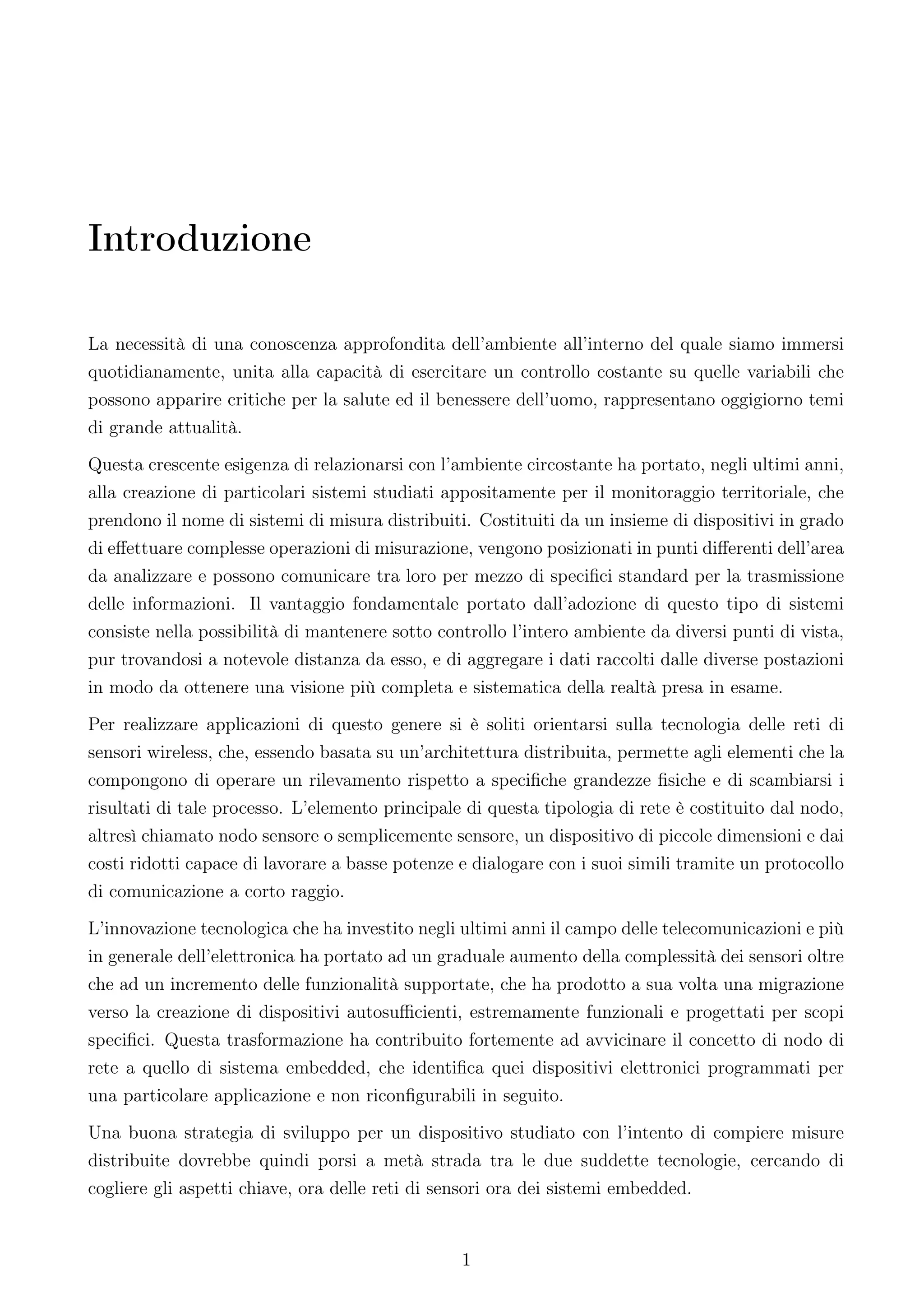 Introduzione

La necessità di una conoscenza approfondita dell’ambiente all’interno del quale siamo immersi
quotidianamente, unita alla capacità di esercitare un controllo costante su quelle variabili che
possono apparire critiche per la salute ed il benessere dell’uomo, rappresentano oggigiorno temi
di grande attualità.
Questa crescente esigenza di relazionarsi con l’ambiente circostante ha portato, negli ultimi anni,
alla creazione di particolari sistemi studiati appositamente per il monitoraggio territoriale, che
prendono il nome di sistemi di misura distribuiti. Costituiti da un insieme di dispositivi in grado
di eﬀettuare complesse operazioni di misurazione, vengono posizionati in punti diﬀerenti dell’area
da analizzare e possono comunicare tra loro per mezzo di speciﬁci standard per la trasmissione
delle informazioni. Il vantaggio fondamentale portato dall’adozione di questo tipo di sistemi
consiste nella possibilità di mantenere sotto controllo l’intero ambiente da diversi punti di vista,
pur trovandosi a notevole distanza da esso, e di aggregare i dati raccolti dalle diverse postazioni
in modo da ottenere una visione più completa e sistematica della realtà presa in esame.
Per realizzare applicazioni di questo genere si è soliti orientarsi sulla tecnologia delle reti di
sensori wireless, che, essendo basata su un’architettura distribuita, permette agli elementi che la
compongono di operare un rilevamento rispetto a speciﬁche grandezze ﬁsiche e di scambiarsi i
risultati di tale processo. L’elemento principale di questa tipologia di rete è costituito dal nodo,
altresì chiamato nodo sensore o semplicemente sensore, un dispositivo di piccole dimensioni e dai
costi ridotti capace di lavorare a basse potenze e dialogare con i suoi simili tramite un protocollo
di comunicazione a corto raggio.
L’innovazione tecnologica che ha investito negli ultimi anni il campo delle telecomunicazioni e più
in generale dell’elettronica ha portato ad un graduale aumento della complessità dei sensori oltre
che ad un incremento delle funzionalità supportate, che ha prodotto a sua volta una migrazione
verso la creazione di dispositivi autosuﬃcienti, estremamente funzionali e progettati per scopi
speciﬁci. Questa trasformazione ha contribuito fortemente ad avvicinare il concetto di nodo di
rete a quello di sistema embedded, che identiﬁca quei dispositivi elettronici programmati per
una particolare applicazione e non riconﬁgurabili in seguito.
Una buona strategia di sviluppo per un dispositivo studiato con l’intento di compiere misure
distribuite dovrebbe quindi porsi a metà strada tra le due suddette tecnologie, cercando di
cogliere gli aspetti chiave, ora delle reti di sensori ora dei sistemi embedded.


                                                 1
 